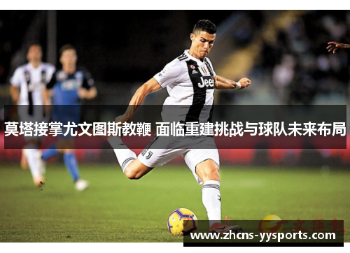 莫塔接掌尤文图斯教鞭 面临重建挑战与球队未来布局