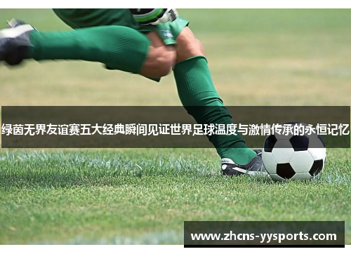 绿茵无界友谊赛五大经典瞬间见证世界足球温度与激情传承的永恒记忆 绿茵无界友谊赛五大经典瞬间见证世界足球温度与激情传承的永恒记忆